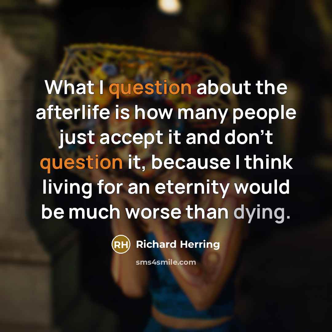 “What I question about the afterlife is how many people just accept it and don't question it, because I think living for an eternity would be much worse than dying.” quote by Richard Herring