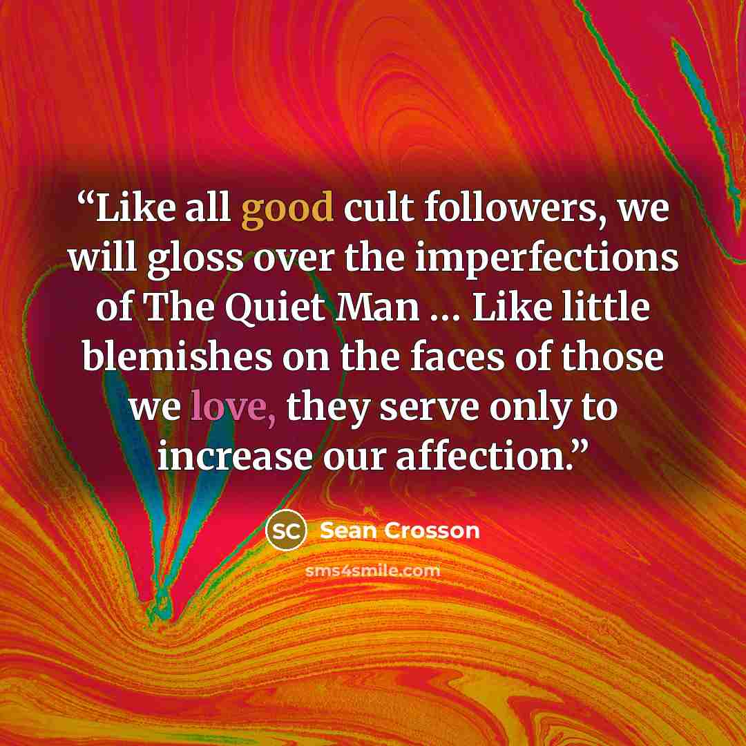 “Like all good cult followers, we will gloss over the imperfections of The Quiet Man … Like little blemishes on the faces of those we love, they serve only to increase our affection.” quote by Sean Crosson