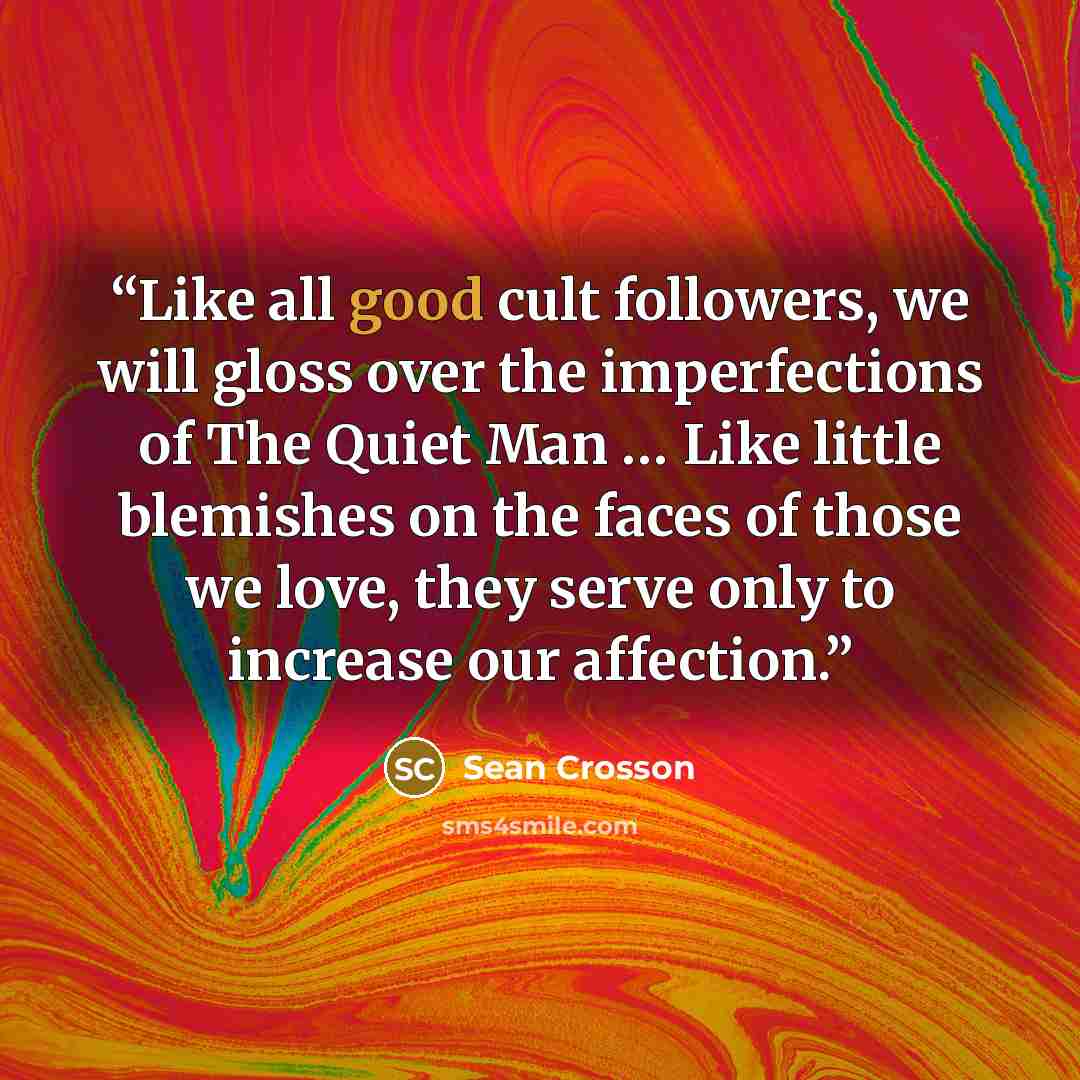“Like all good cult followers, we will gloss over the imperfections of The Quiet Man … Like little blemishes on the faces of those we love, they serve only to increase our affection.” quote by Sean Crosson