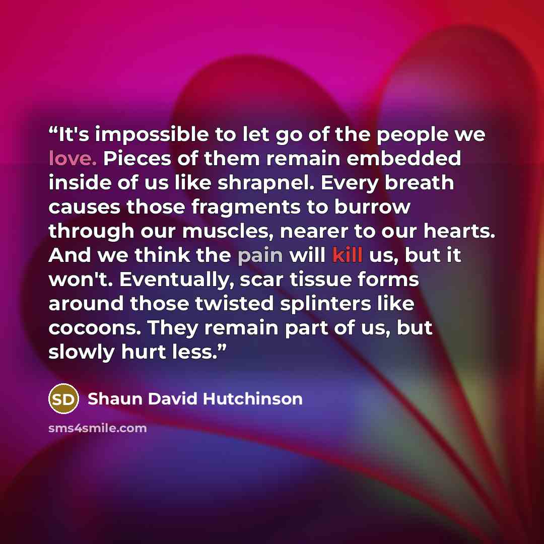 “It's impossible to let go of the people we love. Pieces of them remain embedded inside of us like shrapnel. Every breath causes those fragments to burrow through our muscles, nearer to our hearts. And we think the pain will kill us, but it won't. Eventually, scar tissue forms around those twisted…” quote by Shaun David Hutchinson