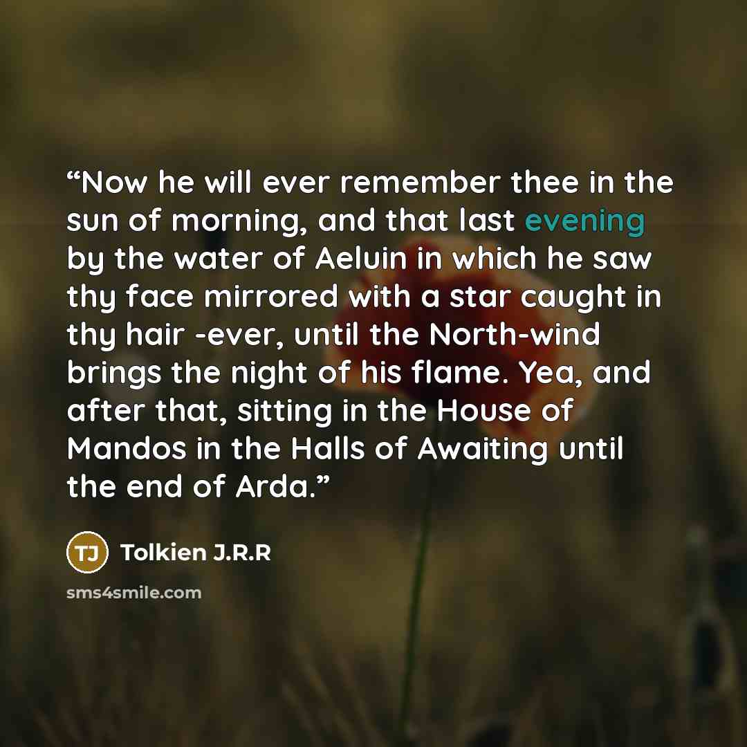 “Now he will ever remember thee in the sun of morning, and that last evening by the water of Aeluin in which he saw thy face mirrored with a star caught in thy hair -ever, until the North-wind brings the night of his flame. Yea, and after that, sitting in the House of Mandos in the Halls of…” quote by Tolkien J.R.R