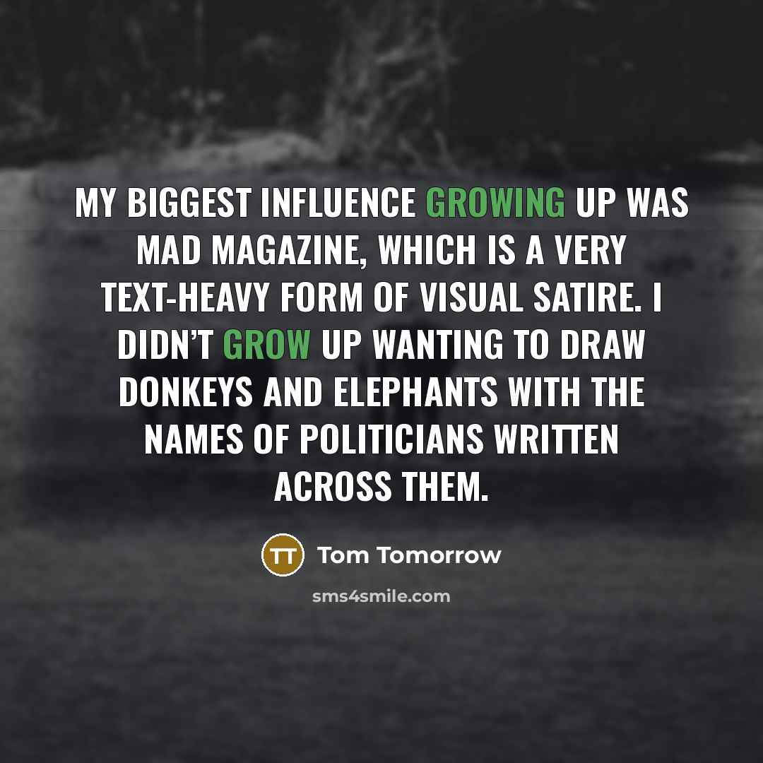 “My biggest influence growing up was Mad magazine, which is a very text-heavy form of visual satire. I didn’t grow up wanting to draw donkeys and elephants with the names of politicians written across them.” quote by Tom Tomorrow