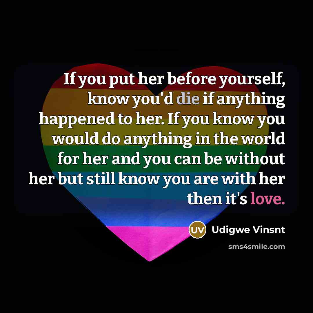 “If you put her before yourself, know you'd die if anything happened to her. If you know you would do anything in the world for her and you can be without her but still know you are with her then it's love.” quote by Udigwe Vinsnt