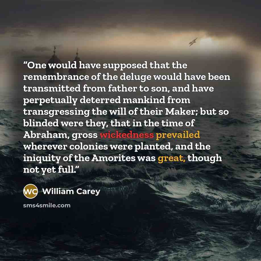 “One would have supposed that the remembrance of the deluge would have been transmitted from father to son, and have perpetually deterred mankind from transgressing the will of their Maker; but so blinded were they, that in the time of Abraham, gross wickedness prevailed wherever colonies were…” quote by William Carey