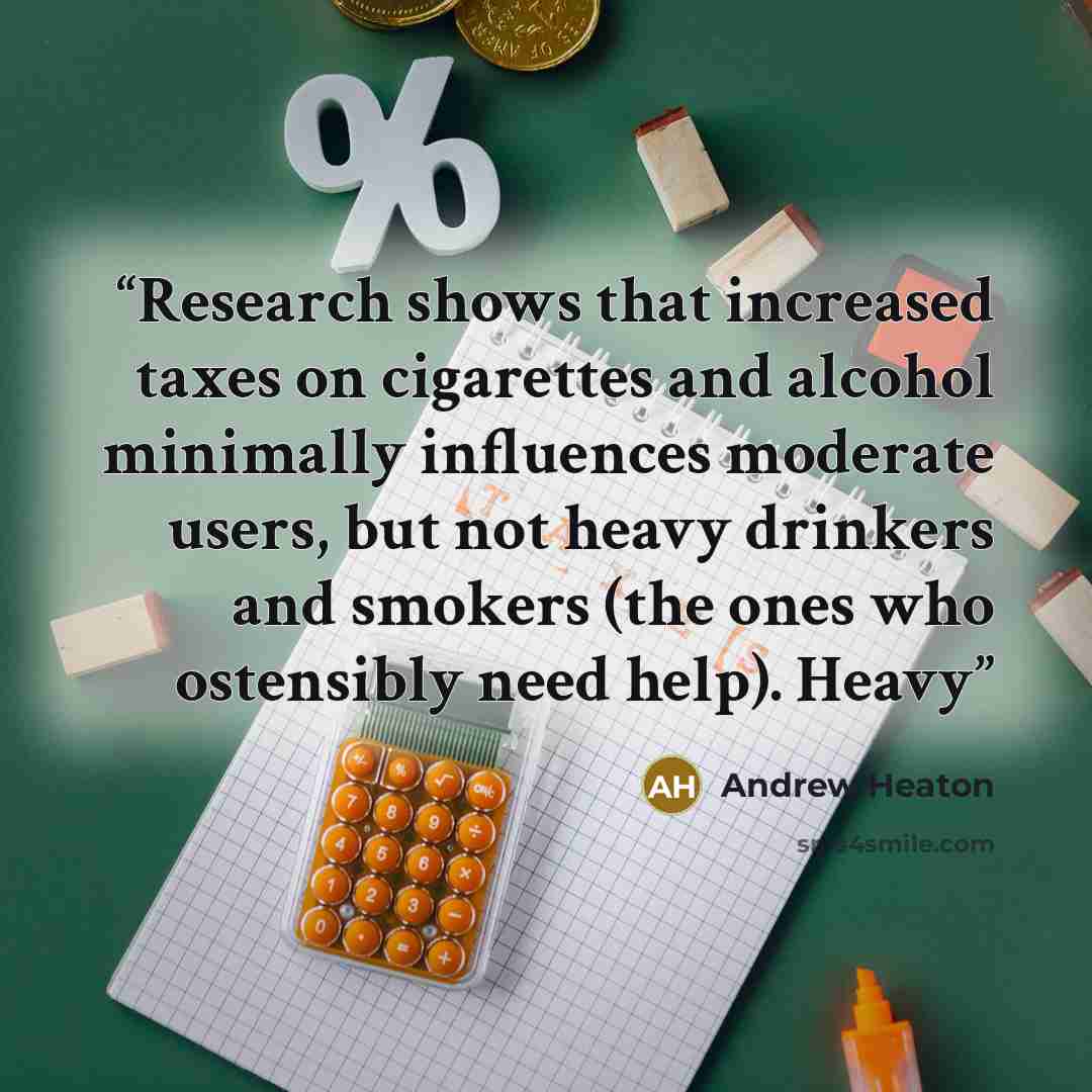 “Research shows that increased taxes on cigarettes and alcohol minimally influences moderate users, but not heavy drinkers and smokers (the ones who ostensibly need help). Heavy” quote by Andrew Heaton