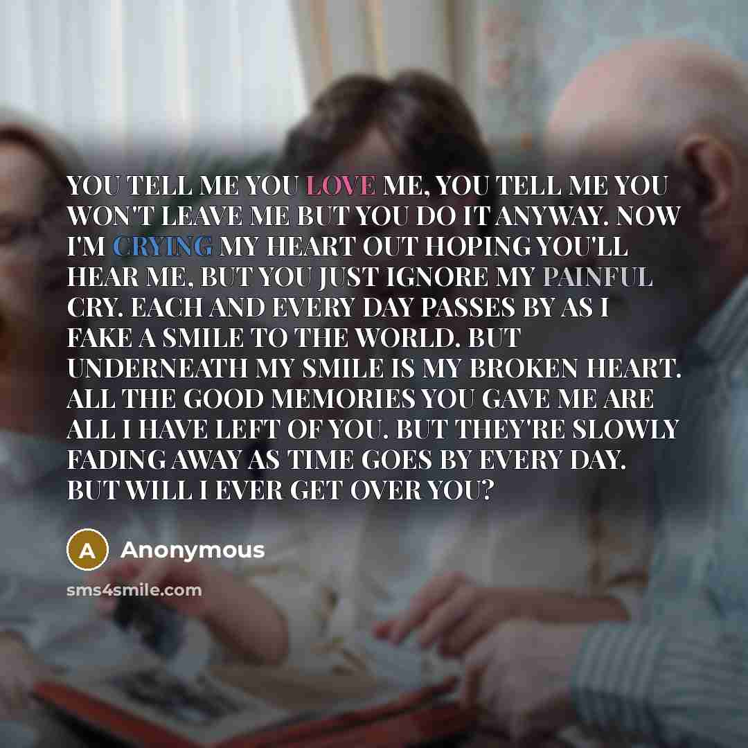 “YOU TELL ME YOU LOVE ME, YOU TELL ME YOU WON'T LEAVE ME BUT YOU DO IT ANYWAY. NOW I'M CRYING MY HEART OUT HOPING YOU'LL HEAR ME, BUT YOU JUST IGNORE MY PAINFUL CRY. EACH AND EVERY DAY PASSES BY AS I FAKE A SMILE TO THE WORLD. BUT UNDERNEATH MY SMILE IS MY BROKEN HEART. ALL THE GOOD MEMORIES YOU…” quote by Anonymous