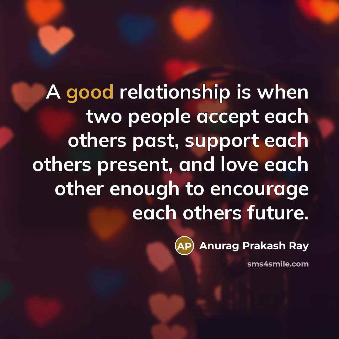 “A good relationship is when two people accept each others past, support each others present, and love each other enough to encourage each others future.” quote by Anurag Prakash Ray