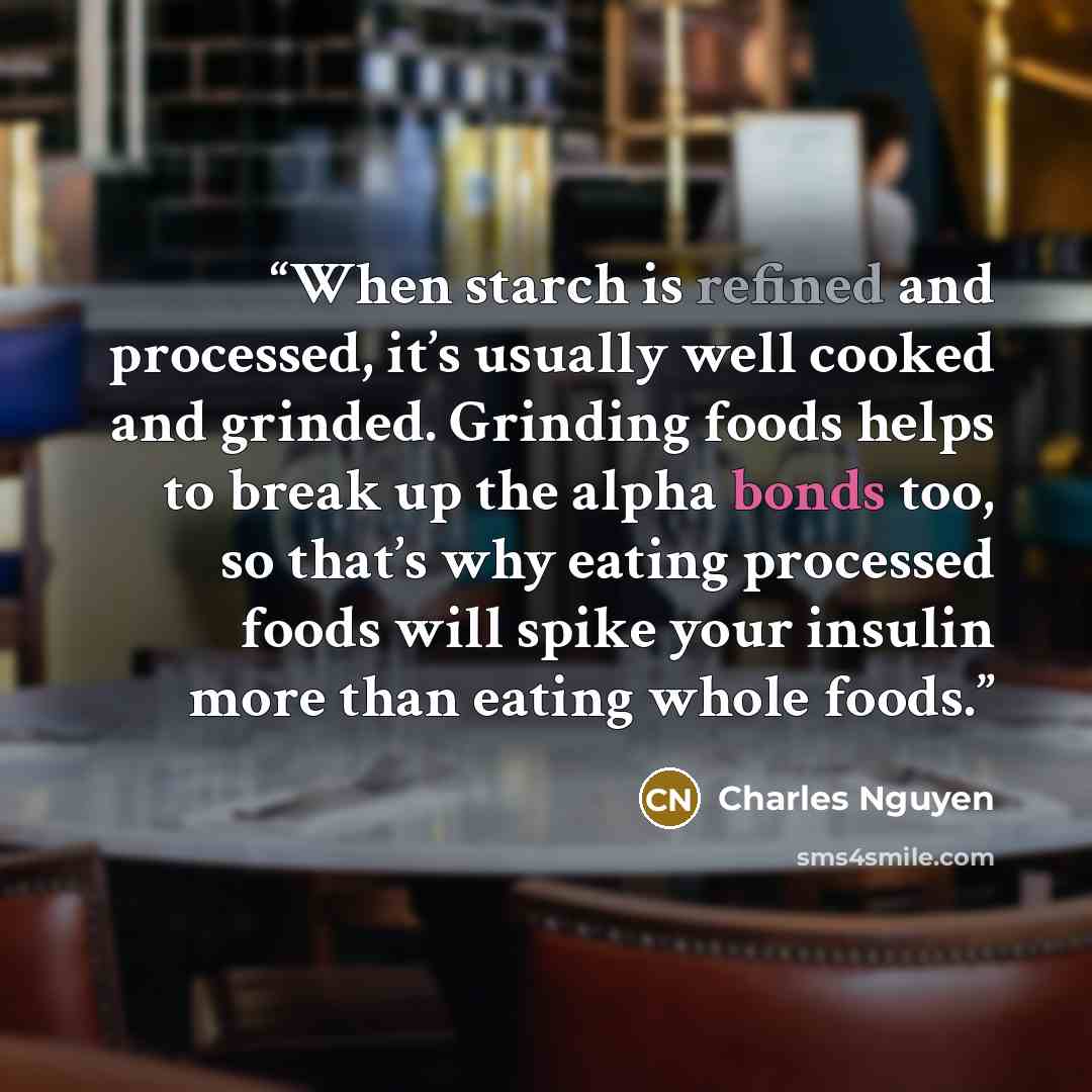 “When starch is refined and processed, it’s usually well cooked and grinded. Grinding foods helps to break up the alpha bonds too, so that’s why eating processed foods will spike your insulin more than eating whole foods.” quote by Charles Nguyen