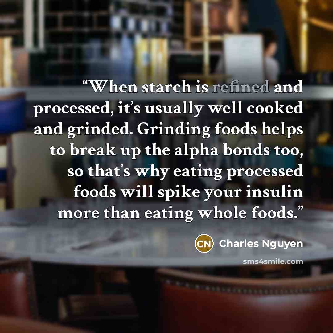 “When starch is refined and processed, it’s usually well cooked and grinded. Grinding foods helps to break up the alpha bonds too, so that’s why eating processed foods will spike your insulin more than eating whole foods.” quote by Charles Nguyen