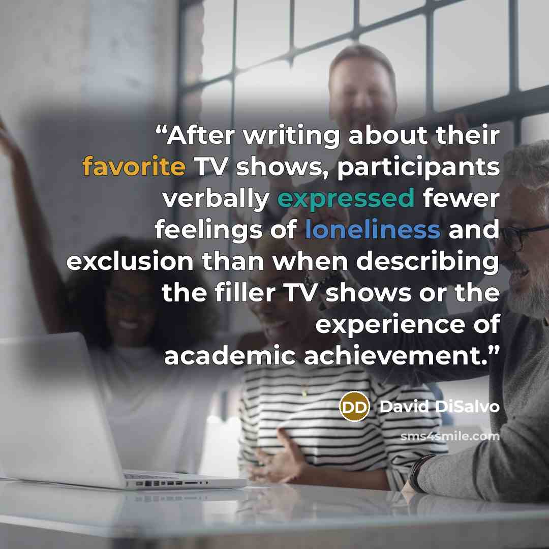 “After writing about their favorite TV shows, participants verbally expressed fewer feelings of loneliness and exclusion than when describing the filler TV shows or the experience of academic achievement.” quote by David DiSalvo