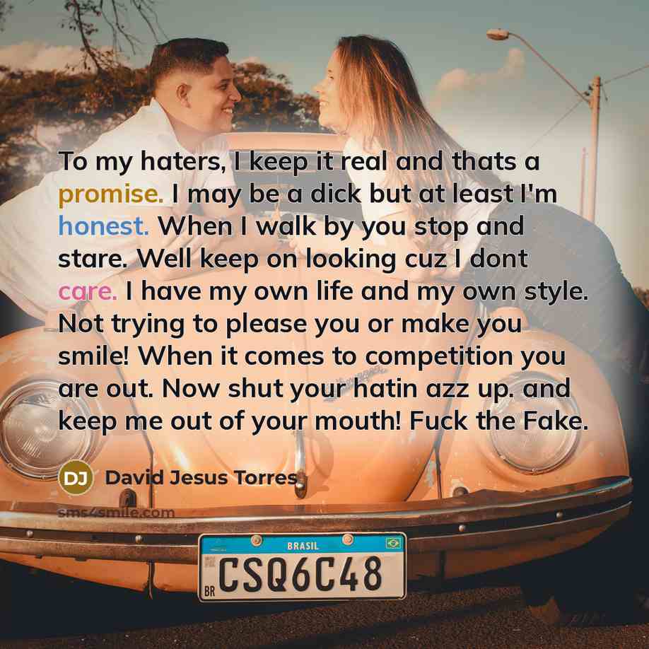 “To my haters, I keep it real and thats a promise. I may be a dick but at least I'm honest. When I walk by you stop and stare. Well keep on looking cuz I dont care. I have my own life and my own style. Not trying to please you or make you smile! When it comes to competition you are out. Now shut…” quote by David Jesus Torres