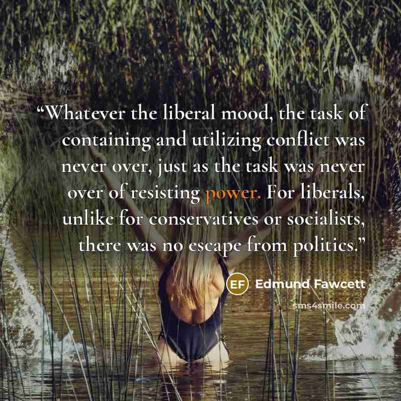 “Whatever the liberal mood, the task of containing and utilizing conflict was never over, just as the task was never over of resisting power. For liberals, unlike for conservatives or socialists, there was no escape from politics.” quote by Edmund Fawcett