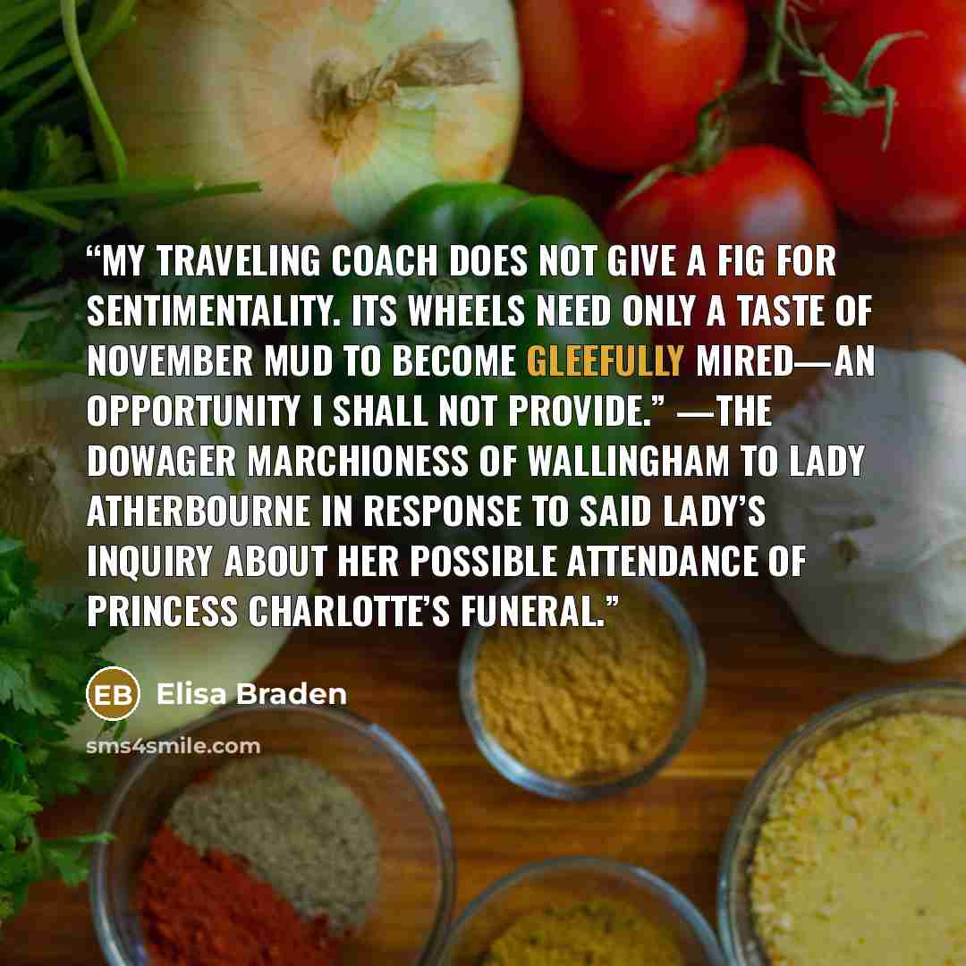 “My traveling coach does not give a fig for sentimentality. Its wheels need only a taste of November mud to become gleefully mired—an opportunity I shall not provide.” —The Dowager Marchioness of Wallingham to Lady Atherbourne in response to said lady’s inquiry about her possible attendance of…” quote by Elisa Braden