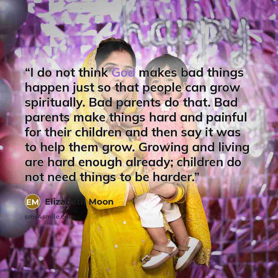 “I do not think God makes bad things happen just so that people can grow spiritually. Bad parents do that. Bad parents make things hard and painful for their children and then say it was to help them grow. Growing and living are hard enough already; children do not need things to be harder.” quote by Elizabeth Moon