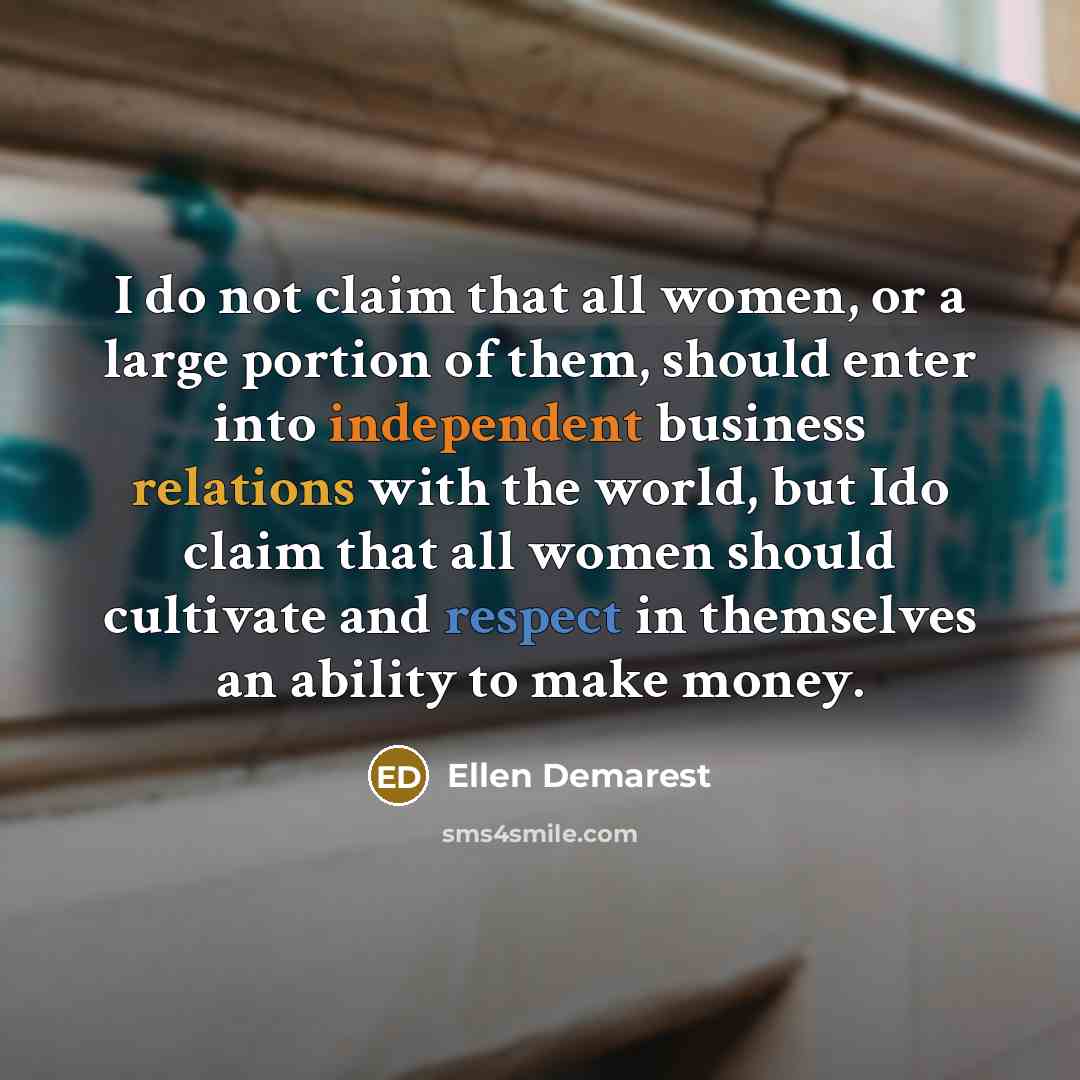 “I do not claim that all women, or a large portion of them, should enter into independent business relations with the world, but Ido claim that all women should cultivate and respect in themselves an ability to make money.” quote by Ellen Demarest