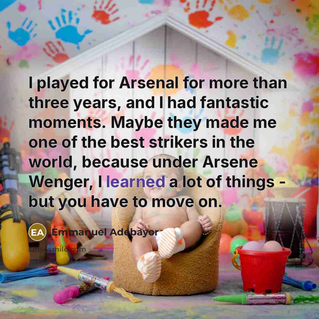 “I played for Arsenal for more than three years, and I had fantastic moments. Maybe they made me one of the best strikers in the world, because under Arsene Wenger, I learned a lot of things - but you have to move on.” quote by Emmanuel Adebayor