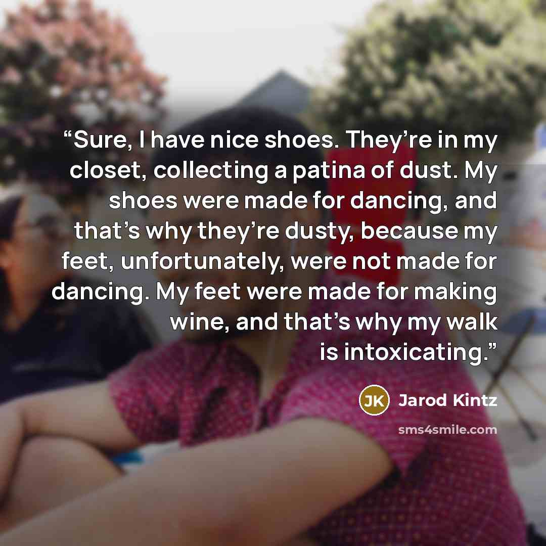 “Sure, I have nice shoes. They’re in my closet, collecting a patina of dust. My shoes were made for dancing, and that’s why they’re dusty, because my feet, unfortunately, were not made for dancing. My feet were made for making wine, and that’s why my walk is intoxicating.” quote by Jarod Kintz