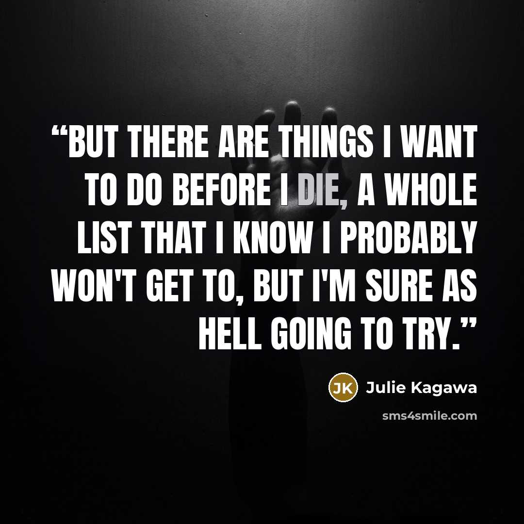 “But there are things I want to do before I die, a whole list that I know I probably won't get to, but I'm sure as hell going to try.” quote by Julie Kagawa