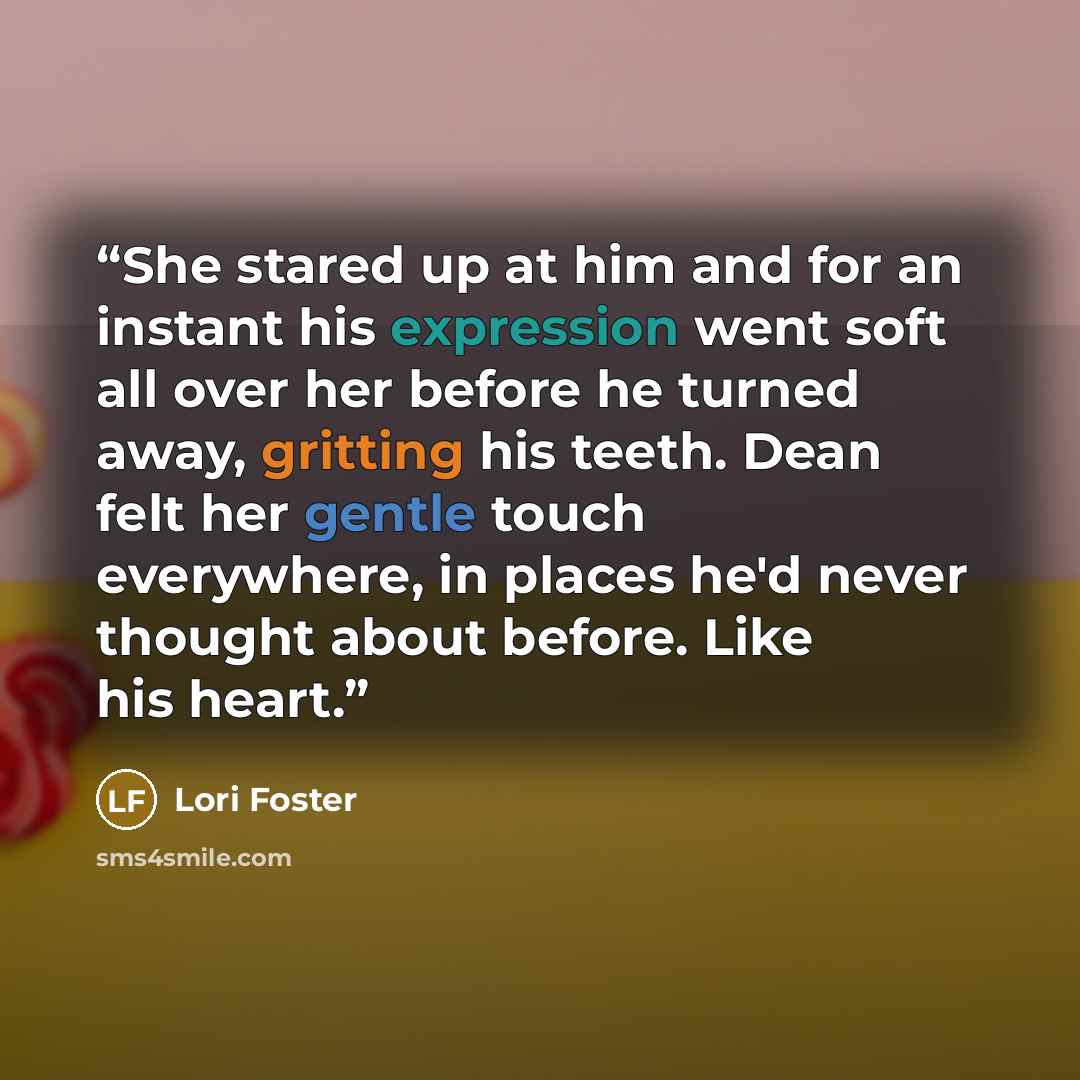 “She stared up at him and for an instant his expression went soft all over her before he turned away, gritting his teeth. Dean felt her gentle touch everywhere, in places he'd never thought about before. Like his heart.” quote by Lori Foster