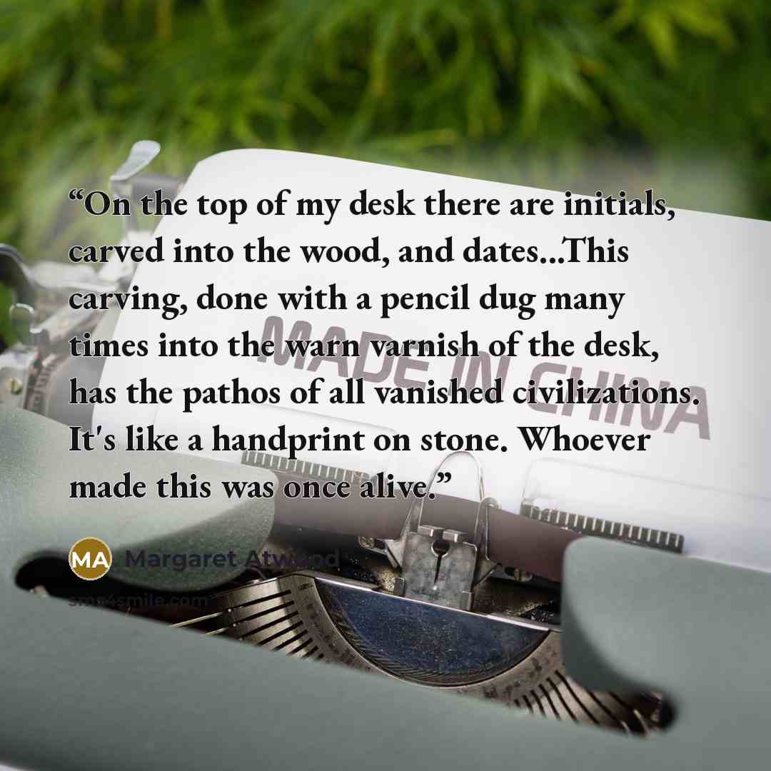 “On the top of my desk there are initials, carved into the wood, and dates...This carving, done with a pencil dug many times into the warn varnish of the desk, has the pathos of all vanished civilizations. It's like a handprint on stone. Whoever made this was once alive.” quote by Margaret Atwood