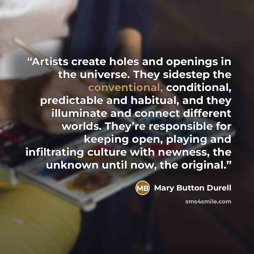“Artists create holes and openings in the universe. They sidestep the conventional, conditional, predictable and habitual, and they illuminate and connect different worlds. They’re responsible for keeping open, playing and infiltrating culture with newness, the unknown until now, the original.” quote by Mary Button Durell