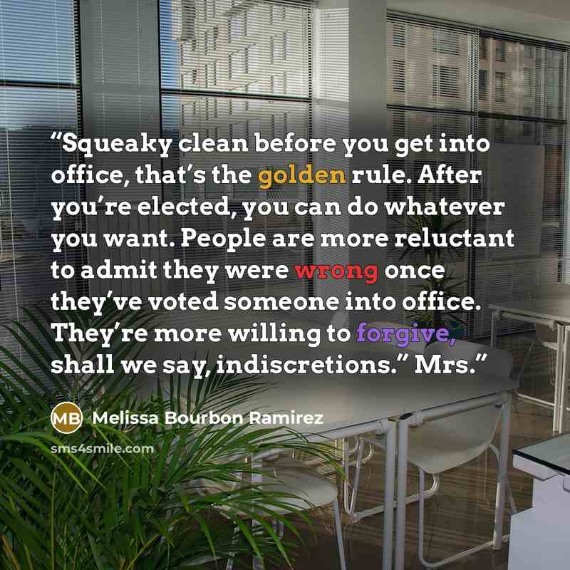 “Squeaky clean before you get into office, that’s the golden rule. After you’re elected, you can do whatever you want. People are more reluctant to admit they were wrong once they’ve voted someone into office. They’re more willing to forgive, shall we say, indiscretions.” Mrs.” quote by Melissa Bourbon Ramirez