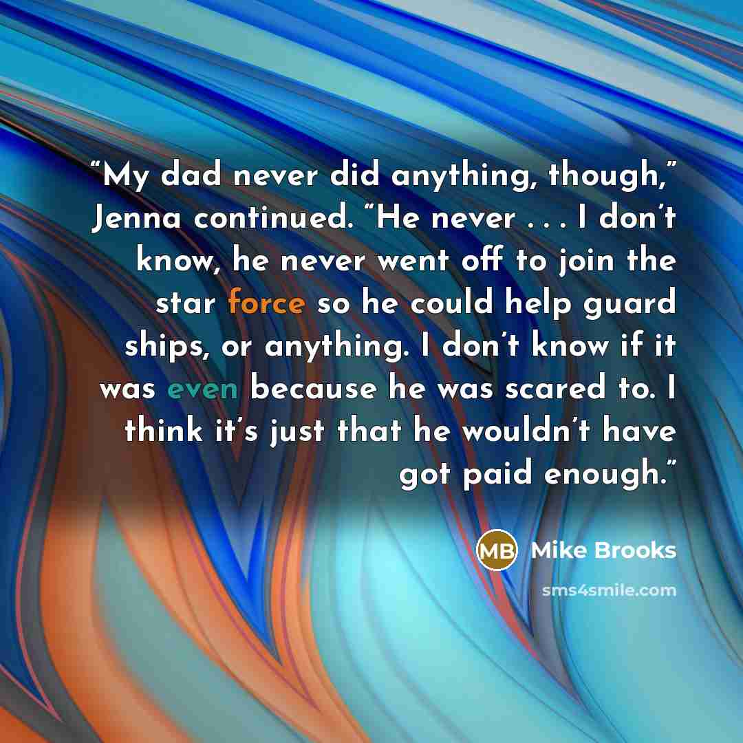 “My dad never did anything, though,” Jenna continued. “He never . . . I don’t know, he never went off to join the star force so he could help guard ships, or anything. I don’t know if it was even because he was scared to. I think it’s just that he wouldn’t have got paid enough.” quote by Mike Brooks