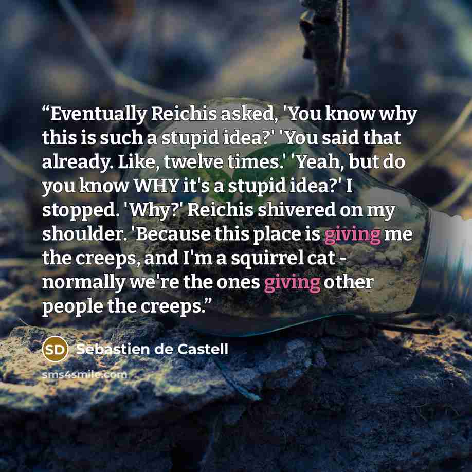 “Eventually Reichis asked, 'You know why this is such a stupid idea?' 'You said that already. Like, twelve times.' 'Yeah, but do you know WHY it's a stupid idea?' I stopped. 'Why?' Reichis shivered on my shoulder. 'Because this place is giving me the creeps, and I'm a squirrel cat - normally we're…” quote by Sebastien de Castell