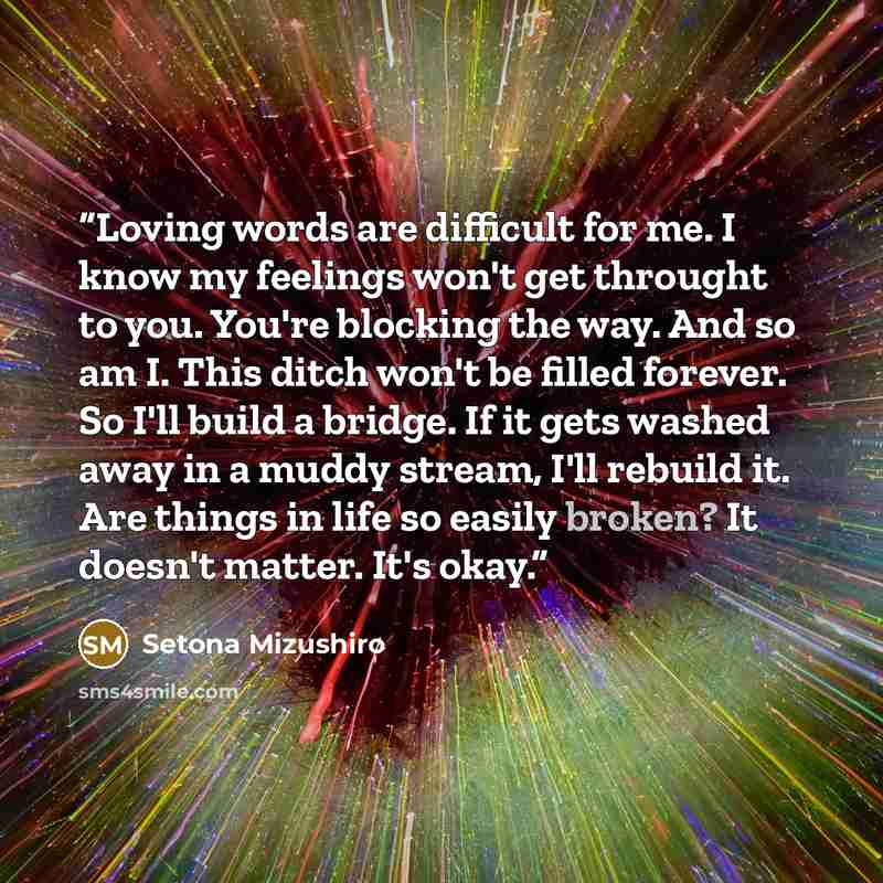 “Loving words are difficult for me. I know my feelings won't get throught to you. You're blocking the way. And so am I. This ditch won't be filled forever. So I'll build a bridge. If it gets washed away in a muddy stream, I'll rebuild it. Are things in life so easily broken? It doesn't matter. It's…” quote by Setona Mizushiro