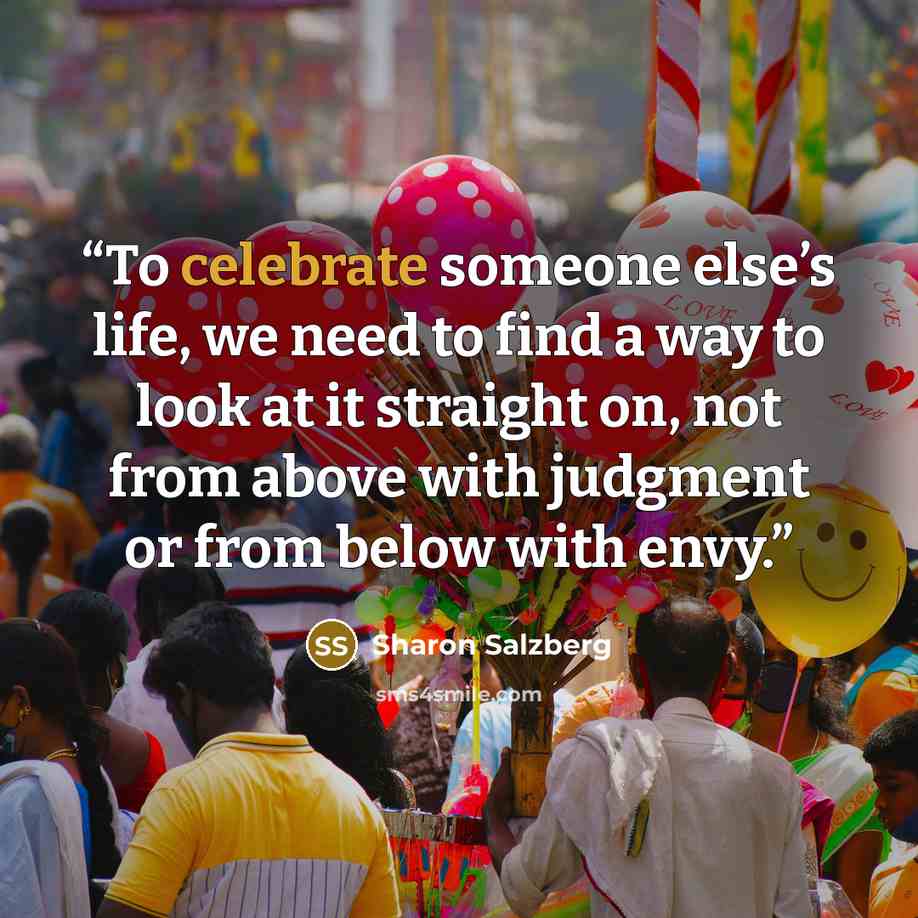 “To celebrate someone else’s life, we need to find a way to look at it straight on, not from above with judgment or from below with envy.” quote by Sharon Salzberg