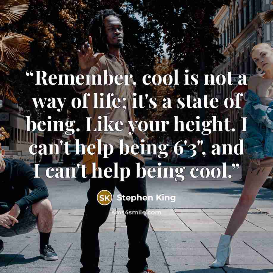 “Remember, cool is not a way of life; it's a state of being. Like your height. I can't help being 6'3", and I can't help being cool.” quote by Stephen King
