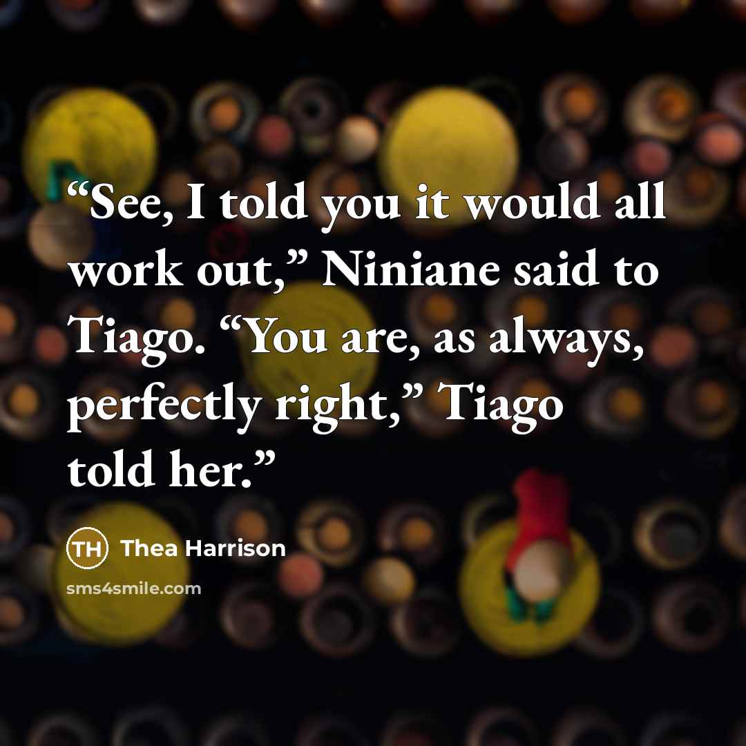 “See, I told you it would all work out,” Niniane said to Tiago. “You are, as always, perfectly right,” Tiago told her.” quote by Thea Harrison