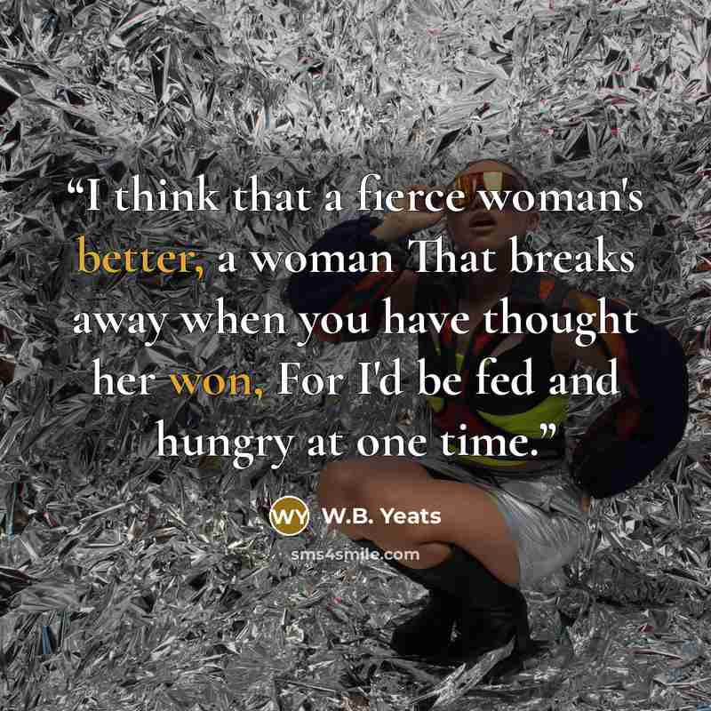 “I think that a fierce woman's better, a woman That breaks away when you have thought her won, For I'd be fed and hungry at one time.” quote by W.B. Yeats