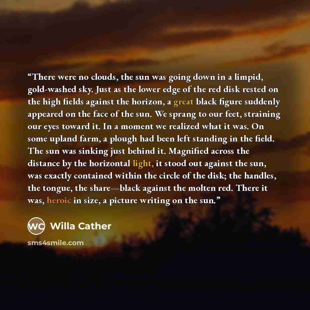 “There were no clouds, the sun was going down in a limpid, gold-washed sky. Just as the lower edge of the red disk rested on the high fields against the horizon, a great black figure suddenly appeared on the face of the sun. We sprang to our feet, straining our eyes toward it. In a moment we…” quote by Willa Cather