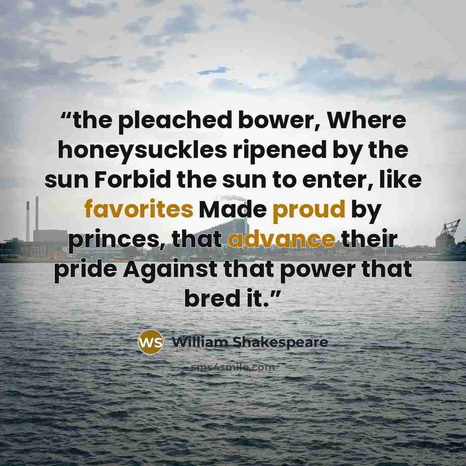 “the pleached bower, Where honeysuckles ripened by the sun Forbid the sun to enter, like favorites Made proud by princes, that advance their pride Against that power that bred it.” quote by William Shakespeare