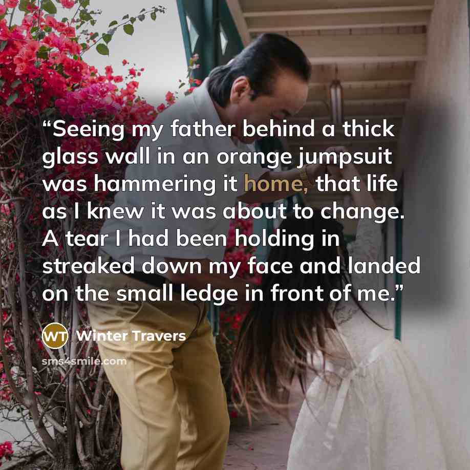 “Seeing my father behind a thick glass wall in an orange jumpsuit was hammering it home, that life as I knew it was about to change. A tear I had been holding in streaked down my face and landed on the small ledge in front of me.” quote by Winter Travers