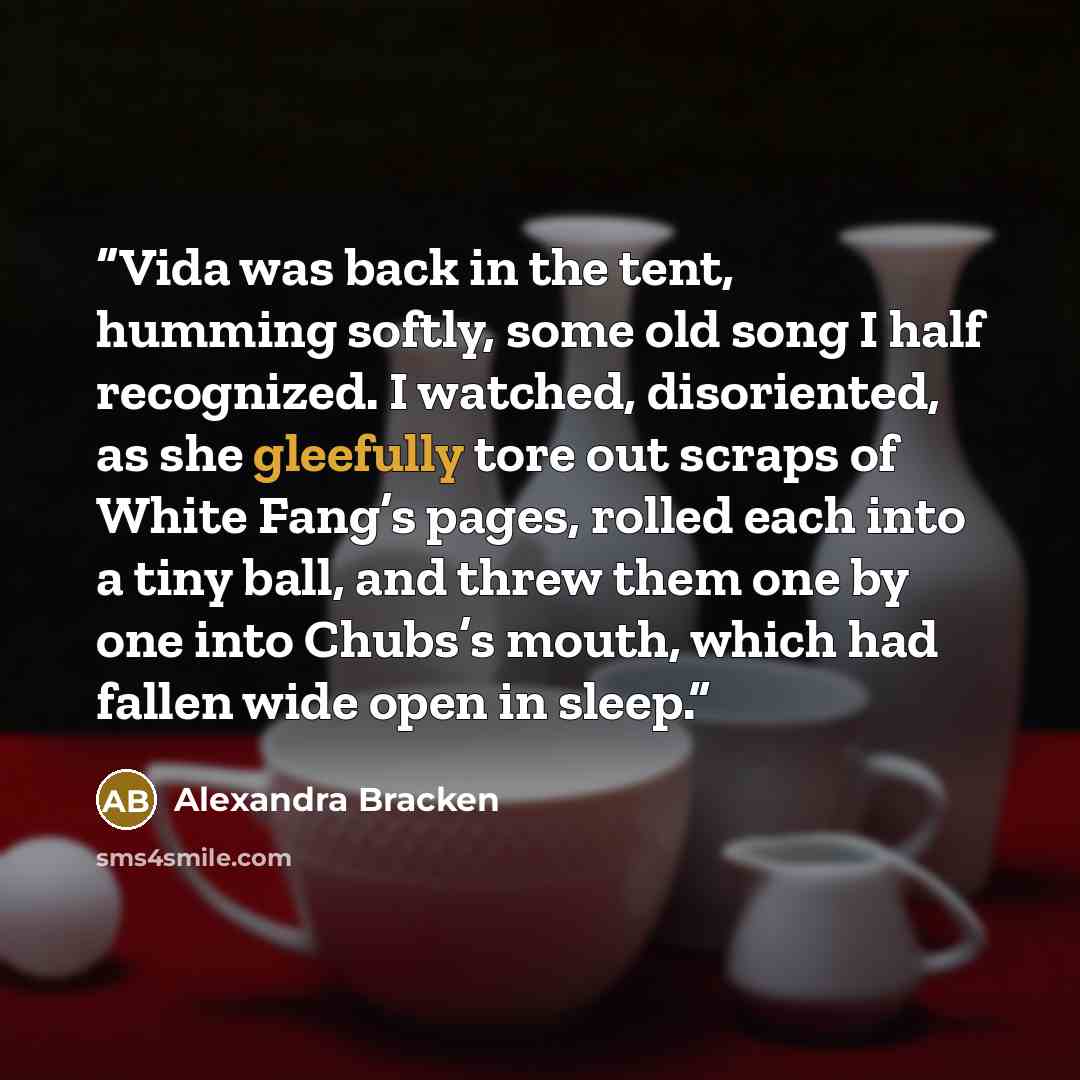 “Vida was back in the tent, humming softly, some old song I half recognized. I watched, disoriented, as she gleefully tore out scraps of White Fang’s pages, rolled each into a tiny ball, and threw them one by one into Chubs’s mouth, which had fallen wide open in sleep.” quote by Alexandra Bracken