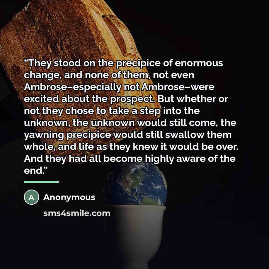 “They stood on the precipice of enormous change, and none of them, not even Ambrose–especially not Ambrose–were excited about the prospect. But whether or not they chose to take a step into the unknown, the unknown would still come, the yawning precipice would still swallow them whole, and life as…” quote by Anonymous