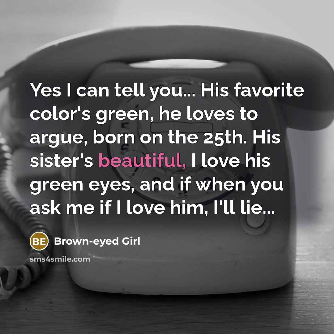 “Yes I can tell you... His favorite color's green, he loves to argue, born on the 25th. His sister's beautiful, I love his green eyes, and if when you ask me if I love him, I'll lie...” quote by Brown-eyed Girl
