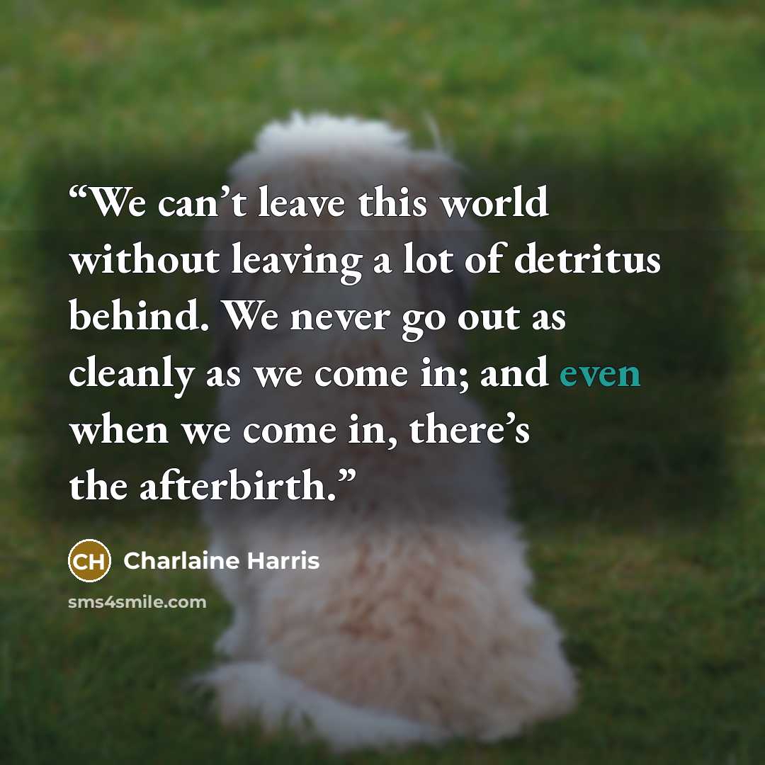 “We can’t leave this world without leaving a lot of detritus behind. We never go out as cleanly as we come in; and even when we come in, there’s the afterbirth.” quote by Charlaine Harris