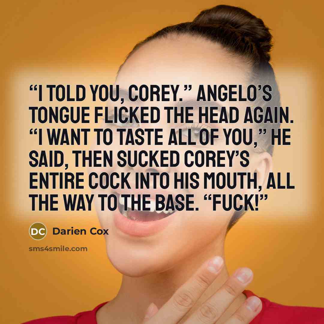 “I told you, Corey.” Angelo’s tongue flicked the head again. “I want to taste all of you,” he said, then sucked Corey’s entire cock into his mouth, all the way to the base. “Fuck!” quote by Darien Cox