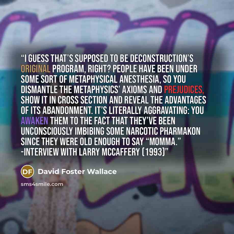 “I guess that’s supposed to be deconstruction’s original program, right? People have been under some sort of metaphysical anesthesia, so you dismantle the metaphysics’ axioms and prejudices, show it in cross section and reveal the advantages of its abandonment. It’s literally aggravating: you…” quote by David Foster Wallace