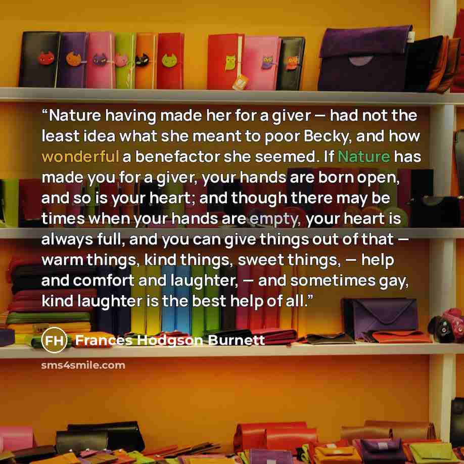 “Nature having made her for a giver — had not the least idea what she meant to poor Becky, and how wonderful a benefactor she seemed. If Nature has made you for a giver, your hands are born open, and so is your heart; and though there may be times when your hands are empty, your heart is always…” quote by Frances Hodgson Burnett