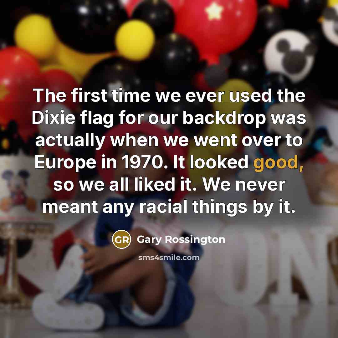 “The first time we ever used the Dixie flag for our backdrop was actually when we went over to Europe in 1970. It looked good, so we all liked it. We never meant any racial things by it.” quote by Gary Rossington