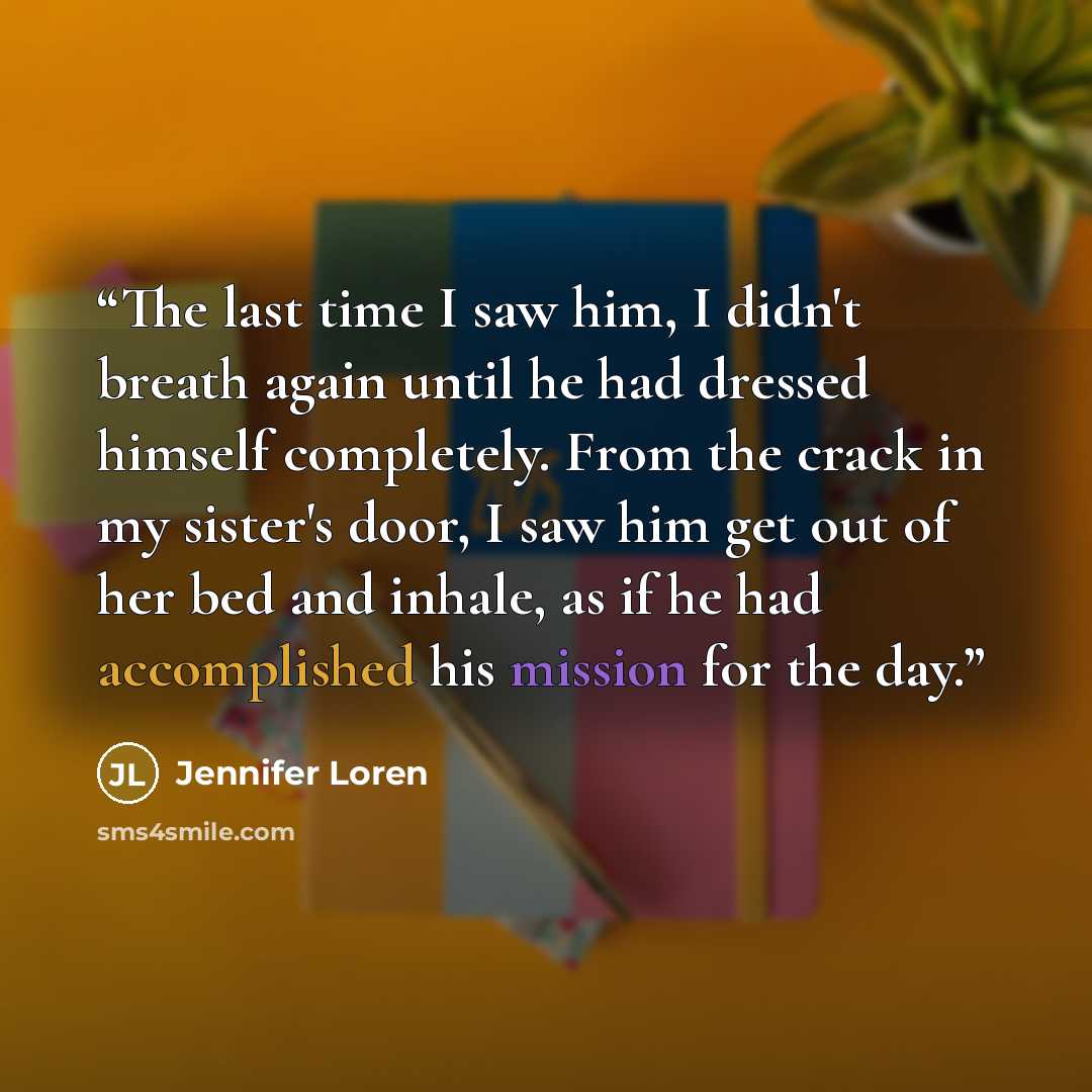 “The last time I saw him, I didn't breath again until he had dressed himself completely. From the crack in my sister's door, I saw him get out of her bed and inhale, as if he had accomplished his mission for the day.” quote by Jennifer Loren
