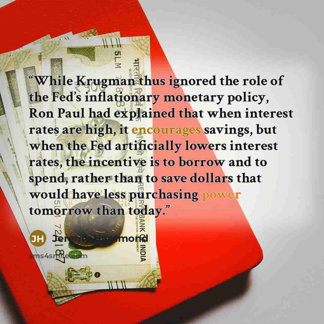 “While Krugman thus ignored the role of the Fed’s inflationary monetary policy, Ron Paul had explained that when interest rates are high, it encourages savings, but when the Fed artificially lowers interest rates, the incentive is to borrow and to spend, rather than to save dollars that would have…” quote by Jeremy Hammond