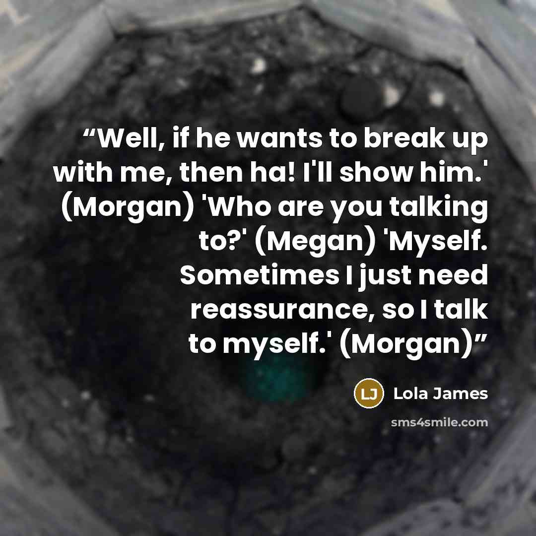 “Well, if he wants to break up with me, then ha! I'll show him.' (Morgan) 'Who are you talking to?' (Megan) 'Myself. Sometimes I just need reassurance, so I talk to myself.' (Morgan)” quote by Lola James