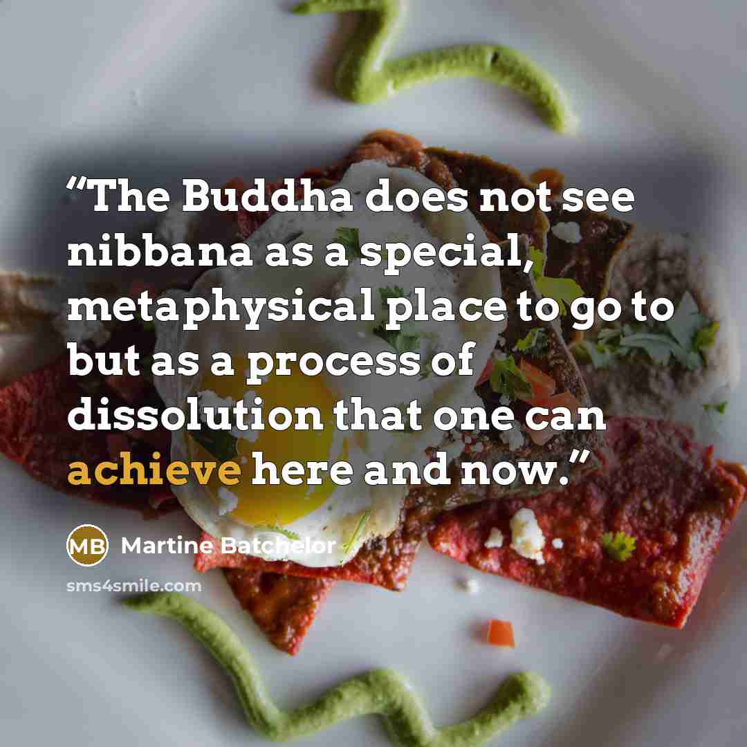 “The Buddha does not see nibbana as a special, metaphysical place to go to but as a process of dissolution that one can achieve here and now.” quote by Martine Batchelor