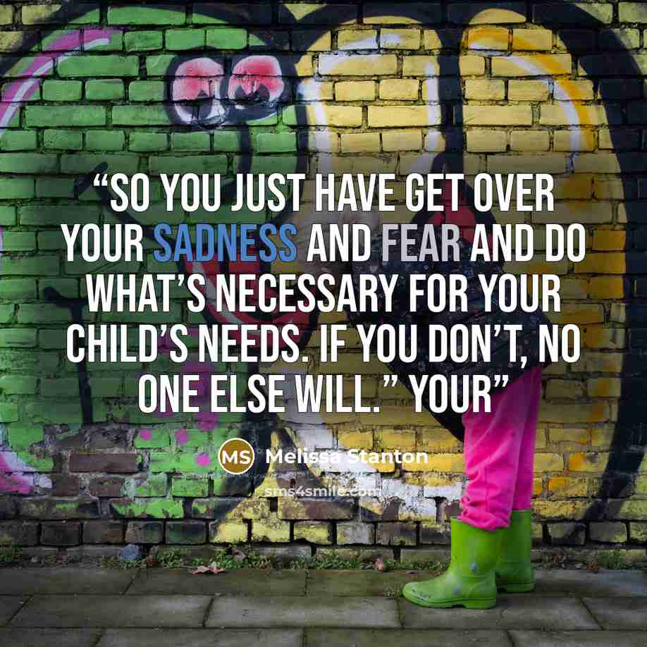 “So you just have get over your sadness and fear and do what’s necessary for your child’s needs. If you don’t, no one else will.” YOUR” quote by Melissa Stanton