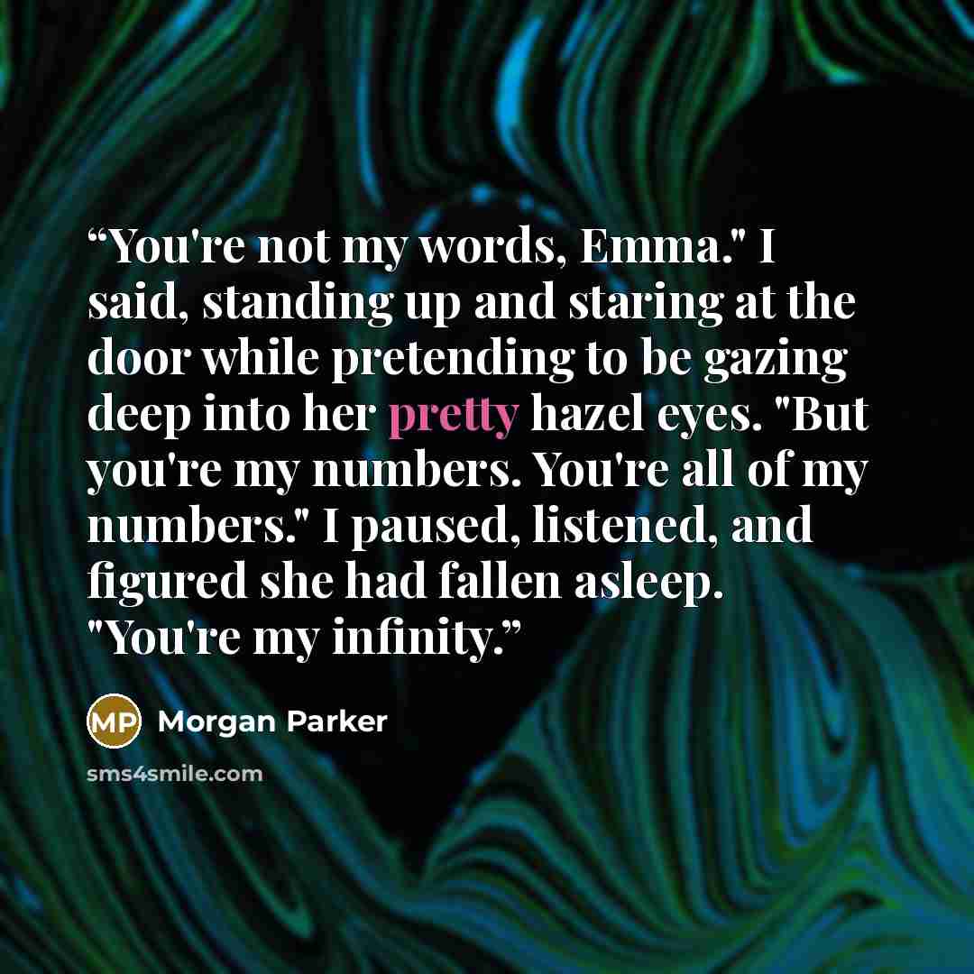 “You're not my words, Emma." I said, standing up and staring at the door while pretending to be gazing deep into her pretty hazel eyes. "But you're my numbers. You're all of my numbers." I paused, listened, and figured she had fallen asleep. "You're my infinity.” quote by Morgan Parker